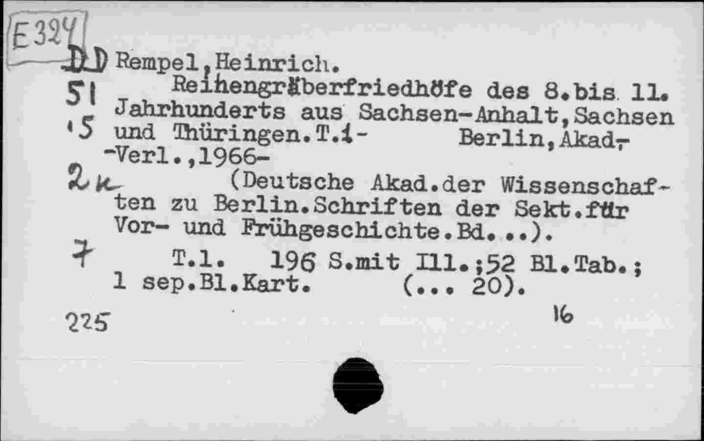 ﻿a
st
Rempe 1. He inrich.
ReiiiengrfiberfriedhtJfe des 8. bis 11.
Jahrhunderts aus Sachsen-Anhalt,Sachsen
•5 und Thüringen. T.l- Berlin, Akad--Verl.,1966-
*0 |c-	(Deutsche Akad.der Wissenschaf-
ten zu Berlin.Schriften der Sekt, für Vor— und Frühgeschichte•Bd. • •).
? T.l. 196 S.mit Ill.;52 Bl.Tab.;
1 sep.Bl.Kart. (... 20).
225	1<э